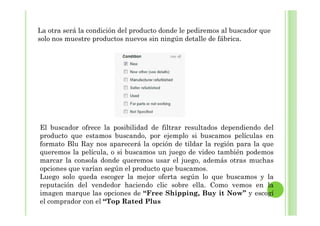 La otra será la condición del producto donde le pediremos al buscador que
solo nos muestre productos nuevos sin ningún detalle de fábrica.
El buscador ofrece la posibilidad de filtrar resultados dependiendo del
producto que estamos buscando, por ejemplo si buscamos películas en
formato Blu Ray nos aparecerá la opción de tildar la región para la que
queremos la película, o si buscamos un juego de video también podemos
marcar la consola donde queremos usar el juego, además otras muchas
opciones que varían según el producto que buscamos.
Luego solo queda escoger la mejor oferta según lo que buscamos y la
reputación del vendedor haciendo clic sobre ella. Como vemos en la
imagen marque las opciones de “Free Shipping, Buy it Now” y escogí
el comprador con el “Top Rated Plus
 
