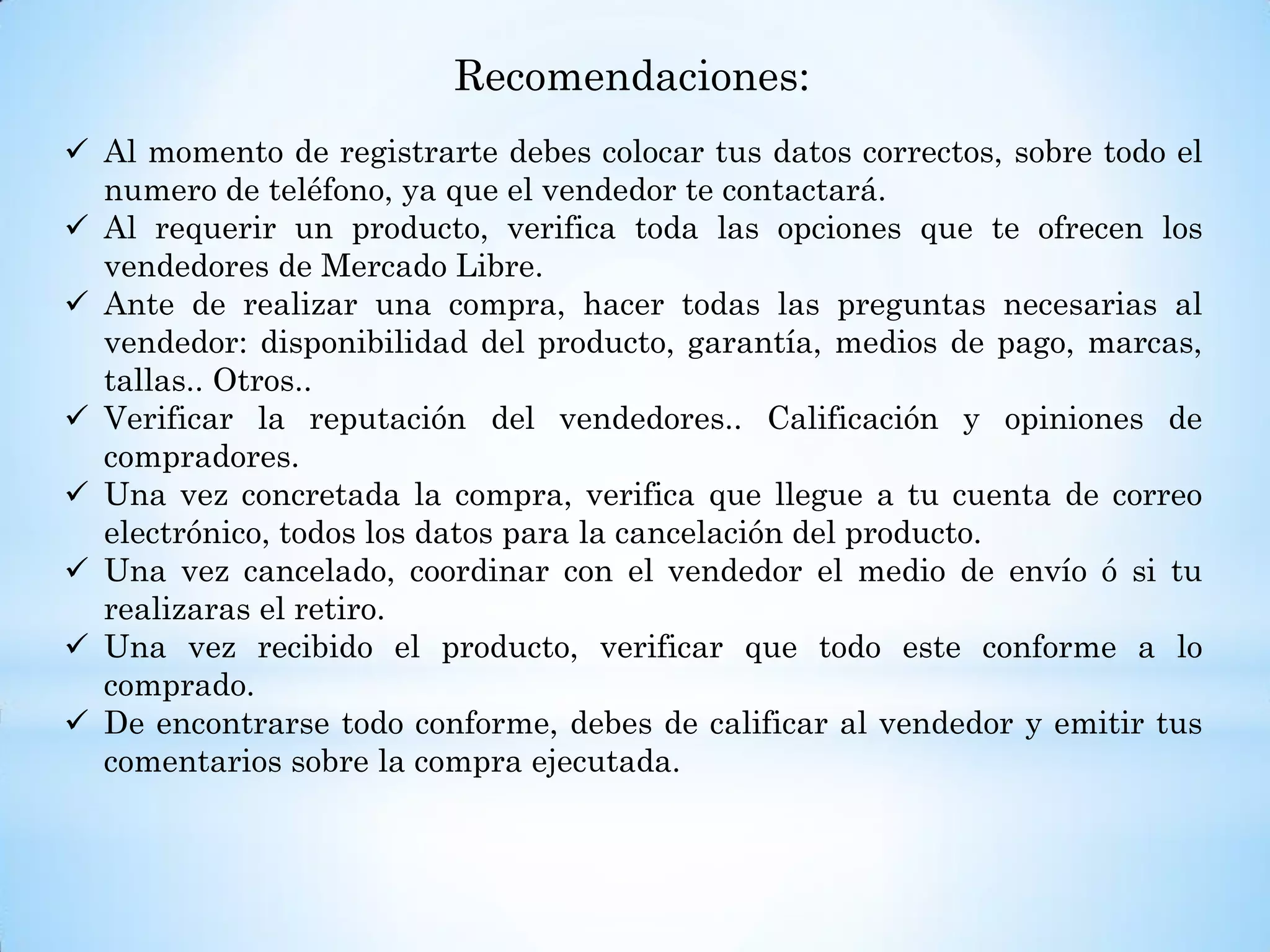 Recomendaciones:
 Al momento de registrarte debes colocar tus datos correctos, sobre todo el
numero de teléfono, ya que el vendedor te contactará.
 Al requerir un producto, verifica toda las opciones que te ofrecen los
vendedores de Mercado Libre.
 Ante de realizar una compra, hacer todas las preguntas necesarias al
vendedor: disponibilidad del producto, garantía, medios de pago, marcas,
tallas.. Otros..
 Verificar la reputación del vendedores.. Calificación y opiniones de
compradores.
 Una vez concretada la compra, verifica que llegue a tu cuenta de correo
electrónico, todos los datos para la cancelación del producto.
 Una vez cancelado, coordinar con el vendedor el medio de envío ó si tu
realizaras el retiro.
 Una vez recibido el producto, verificar que todo este conforme a lo
comprado.
 De encontrarse todo conforme, debes de calificar al vendedor y emitir tus
comentarios sobre la compra ejecutada.
 