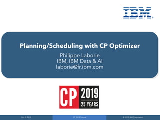 Oct. 3, 2019
Oct. 3, 2019
CP 2019 Tutorial
CP 2019 Tutorial
© 2019 IBM Corporation
© 2019 IBM Corporation
Planning/Scheduling with CP Optimizer
Philippe Laborie
IBM, IBM Data & AI
laborie@fr.ibm.com
 