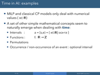 13 / 65 CP 2019 Tutorial © 2019 IBM Corporation
Time in AI: examples
MILP and classical CP models only deal with numerical
values ( x∈ )
A set of other simple mathematical concepts seem to
naturally emerge when dealing with time:
Intervals : a = [s,e) = { x∈ | s≤x<e }
Functions : f: →
Permutations
Occurrence / non-occurrence of an event : optional interval
ℝ
ℝ
ℝ ℤ
 
