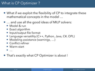 14 / 65 CP 2019 Tutorial © 2019 IBM Corporation
What is CP Optimizer ?
What if we exploit the flexibility of CP to integrate these
mathematical concepts in the model …
… and use all the good ideas of MILP solvers:
Model & run
Exact algorithm
Input/output file format
Language versatility (C++, Python, Java, C#, OPL)
Modeling assistance (warnings, …)
Conflict refiner
Warm-start
…
That’s exactly what CP Optimizer is about !
 