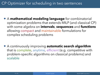 15 / 65 CP 2019 Tutorial © 2019 IBM Corporation
CP Optimizer for scheduling in two sentences
A mathematical modeling language for combinatorial
optimization problems that extends MILP (and classical CP)
with some algebra on intervals, sequences and functions
allowing compact and maintainable formulations for
complex scheduling problems
A continuously improving automatic search algorithm
that is complete, anytime, efficient (e.g. competitive with
problem-specific algorithms on classical problems) and
scalable
 