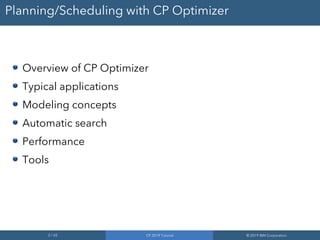 2 / 65 CP 2019 Tutorial © 2019 IBM Corporation
Planning/Scheduling with CP Optimizer
Overview of CP Optimizer
Typical applications
Modeling concepts
Automatic search
Performance
Tools
 
