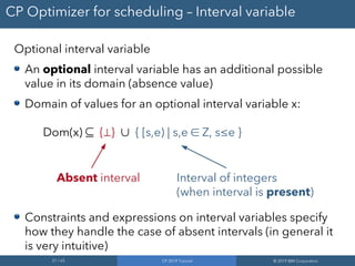 21 / 65 CP 2019 Tutorial © 2019 IBM Corporation
CP Optimizer for scheduling – Interval variable
Optional interval variable
An optional interval variable has an additional possible
value in its domain (absence value)
Domain of values for an optional interval variable x:
Dom(x) ⊆ {⊥} ∪ { [s,e) | s,e ∈ Z, s≤e }
Constraints and expressions on interval variables specify
how they handle the case of absent intervals (in general it
is very intuitive)
Absent interval Interval of integers
(when interval is present)
 
