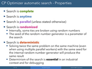 35 / 65 CP 2019 Tutorial © 2019 IBM Corporation
CP Optimizer automatic search - Properties
Search is complete
Search is anytime
Search is parallel (unless stated otherwise)
Search is randomized
Internally, some ties are broken using random numbers
The seed of the random number generator is a parameter of
the search
Search is deterministic
Solving twice the same problem on the same machine (even
when using multiple parallel workers) with the same seed for
the internal random number generator will produce the
same result
Determinism of the search is essential in an industrial
context and for debugging
 