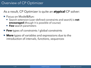 4 / 65 CP 2019 Tutorial © 2019 IBM Corporation
Overview of CP Optimizer
As a result, CP Optimizer is quite an atypical CP solver:
Focus on Model&Run:
Search extension (user-defined constraints and search) is not
encouraged (though it is possible of course)
Few search parameters
Few types of constraints / global constraints
More types of variables and expressions due to the
introduction of intervals, functions, sequences
 