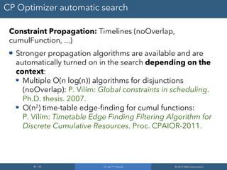 42 / 65 CP 2019 Tutorial © 2019 IBM Corporation
CP Optimizer automatic search
Constraint Propagation: Timelines (noOverlap,
cumulFunction, ...)
Stronger propagation algorithms are available and are
automatically turned on in the search depending on the
context:
Multiple O(n log(n)) algorithms for disjunctions
(noOverlap): P. Vilím: Global constraints in scheduling.
Ph.D. thesis. 2007.
O(n2
) time-table edge-finding for cumul functions:
P. Vilím: Timetable Edge Finding Filtering Algorithm for
Discrete Cumulative Resources. Proc. CPAIOR-2011.
 
