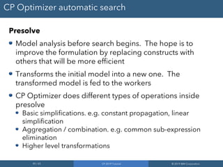 45 / 65 CP 2019 Tutorial © 2019 IBM Corporation
CP Optimizer automatic search
Presolve
Model analysis before search begins. The hope is to
improve the formulation by replacing constructs with
others that will be more efficient
Transforms the initial model into a new one. The
transformed model is fed to the workers
CP Optimizer does different types of operations inside
presolve
Basic simplifications. e.g. constant propagation, linear
simplification
Aggregation / combination. e.g. common sub-expression
elimination
Higher level transformations
 