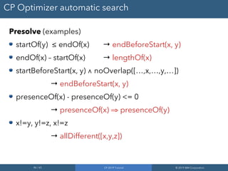 46 / 65 CP 2019 Tutorial © 2019 IBM Corporation
CP Optimizer automatic search
Presolve (examples)
startOf(y) ≤ endOf(x) → endBeforeStart(x, y)
endOf(x) – startOf(x) → lengthOf(x)
startBeforeStart(x, y) ∧ noOverlap([…,x,…,y,…])
→ endBeforeStart(x, y)
presenceOf(x) - presenceOf(y) <= 0
→ presenceOf(x) ⇒ presenceOf(y)
x!=y, y!=z, x!=z
→ allDifferent([x,y,z])
 