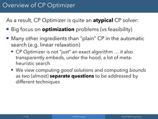 5 / 65 CP 2019 Tutorial © 2019 IBM Corporation
Overview of CP Optimizer
As a result, CP Optimizer is quite an atypical CP solver:
Big focus on optimization problems (vs feasibility)
Many other ingredients than “plain” CP in the automatic
search (e.g. linear relaxation)
CP Optimizer is not “just” an exact algorithm … it also
transparently embeds, under the hood, a lot of meta-
heuristic search
We view computing good solutions and computing bounds
as two (almost) separate questions to be addressed by
different techniques
 