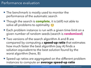 60 / 65 CP 2019 Tutorial © 2019 IBM Corporation
Performance evaluation
The benchmark is mostly used to monitor the
performance of the automatic search
Though the search is complete, it is (still) not able to
solve all problems to optimality
Each problem instance is run with a given time-limit on a
given number of random seeds (search is randomized)
Two versions of the search algorithm A and B are
compared by computing a speed-up ratio that estimates
how much faster the best algorithm (say A) finds a
solution equivalent to the best solution found by the
worst algorithm (here, B)
Speed-up ratios are aggregated on the different problem
instances to compute an average speed-up ratio
 