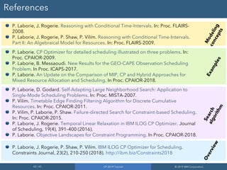 65 / 65 CP 2019 Tutorial © 2019 IBM Corporation
References
P. Laborie, J. Rogerie. Reasoning with Conditional Time-Intervals. In: Proc. FLAIRS-
2008.
P. Laborie, J. Rogerie, P. Shaw, P. Vilím. Reasoning with Conditional Time-Intervals.
Part II: An Algebraical Model for Resources. In: Proc. FLAIRS-2009.
P. Laborie. CP Optimizer for detailed scheduling illustrated on three problems. In:
Proc. CPAIOR-2009.
P. Laborie, B. Messaoudi. New Results for the GEO-CAPE Observation Scheduling
Problem. In Proc. ICAPS-2017.
P. Laborie. An Update on the Comparison of MIP, CP and Hybrid Approaches for
Mixed Resource Allocation and Scheduling. In Proc. CPAIOR-2018.
P. Laborie, D. Godard. Self-Adapting Large Neighborhood Search: Application to
Single-Mode Scheduling Problems. In: Proc. MISTA-2007.
P. Vilím. Timetable Edge Finding Filtering Algorithm for Discrete Cumulative
Resources. In: Proc. CPAIOR-2011.
P. Vilím, P. Laborie, P. Shaw. Failure-directed Search for Constraint-based Scheduling.
In: Proc. CPAIOR-2015.
P. Laborie, J. Rogerie. Temporal Linear Relaxation in IBM ILOG CP Optimizer. Journal
of Scheduling, 19(4), 391–400 (2016).
P. Laborie. Objective Landscapes for Constraint Programming. In Proc. CPAIOR-2018.
P. Laborie, J. Rogerie, P. Shaw, P. Vilím. IBM ILOG CP Optimizer for Scheduling.
Constraints Journal, 23(2), 210-250 (2018). http://ibm.biz/Constraints2018
Modeling
concepts
Examples
Searchalgorithm
Overview
 