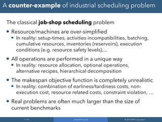7 / 65 CP 2019 Tutorial © 2019 IBM Corporation
A counter-example of industrial scheduling problem
The classical job-shop scheduling problem
Resource/machines are over-simplified
In reality: setup-times, activities incompatibilities, batching,
cumulative resources, inventories (reservoirs), execution
conditions (e.g. resource safety levels),...
All operations are performed in a unique way
In reality: resource allocation, optional operations,
alternative recipes, hierarchical decomposition
The makespan objective function is completely unrealistic
In reality: combination of earliness/tardiness costs, non-
execution cost, resource related costs, constraint violation, …
Real problems are often much larger than the size of
current benchmarks
 