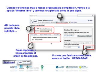 Cuando ya tenemos mas o menos organizada la compilación, vamos a la
opción "Mostrar libro" y veremos una pantalla como la que sigue.
Allí podemos
ponerle título,
subtítulo…
Una vez que finalizamos esa tarea,
vamos al botón DESCARGAR.
Crear capítulos, y
hasta organizar el
orden de las páginas.