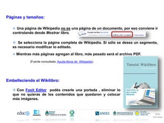 Páginas y tamaños:
Una página de Wikipedia no es una página de un documento, por eso conviene ir
controlando desde Mostrar libro.
Se selecciona la página completa de Wikipedia. Si sólo se desea un segmento,
es necesario modificar lo editado.
Mientras más páginas agregan al libro, más pesado será el archivo PDF.
Embelleciendo el Wikilibro:
Con Foxit Editor podés crearle una portada , eliminar lo
que no quieras de los contenidos que quedaron y colocar
más imágenes.
(Fuente consultada: Ayuda libros de Wikipedia).