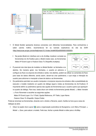Vanessa Cecília Benavides Silva
vancecilia.geo@gmail.com
 O Model Builder apresenta diversos comandos com diferentes funcionalidades. Para conhecê-los e
saber usá-los melhor, recomenda-se ler os tutoriais explicativos do site da ESRI
(http://resources.arcgis.com/en/help/main/10.1/index.html#//002w00000001000000);
 Na janela Model em interface com a do ArcMap, localizar e arrastar as
ferramentas do ArcToolbox para o Model (neste caso, as ferramentas
Make XY Event Layer e Feature Class To Shapefile (multiple)).
 É possível criar dois tipos de modelos no Model Builder: os fechados e os
abertos. De maneira geral, nos fechados, o usuário já adiciona e
configura ao fluxo os arquivos de entrada e saída, nos abertos, podem-se utilizar os comandos do fluxo
para base de dados diferente, sendo assim, devem-se criar parâmetros, o que exige a interação do
usuário para adicionar e manipular a base de dados e as ferramentas.
 Os parâmetros permitem ao usuário manipular e incorporar arquivos de entrada e dão a possibilidade de
executar o modelo mediante um quadro de diálogo (igual a todas as ferramentas do ArcToolbox). É
importante definir os parâmetros apenas das opções de ferramentas que o usuário queira que apareçam
no quadro de diálogo. Para isso, basta clicar com direito na ferramenta (janela Model)  Make Variable
 From Parameter e escolher as seguintes opções:
Make XY Event Layer: X e Y Field, Spatial Reference, XY Table, Layer Name.
Feature Class To Shapefile: Output Folder.
Pode-se renomear as ferramentas, clicando com o direito e Rename, assim, facilita na hora que a caixa de
diálogos se abre.
 Clicar na opção Auto Layout para a organização automática do fluxograma, e em Menu Principal 
Model  Save, para salvar o modelo. Feito isso, fechar a janela Model e voltar para o ArcMap.
 