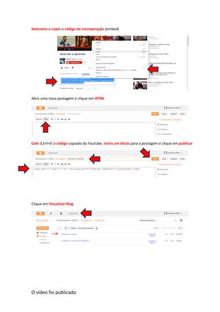 Selecione e copie o código de incorporação (embed)
Abra uma nova postagem e clique em HTML
Cole (Ctrl+V) o código copiado do Youtube, insira um título para a postagem e clique em publicar
Clique em Visualizar blog
O vídeo foi publicado
 