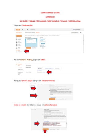 CONFIGURANDO O BLOG
LEMBRE-SE!
SEU BLOG É PÚBLICO POR PADRÃO. PARA TORNÁ-LO PRIVADO, PROCEDA ASSIM:
Clique em Configurações
No item Leitores do blog, clique em editar
Marque a terceira opção e clique em adicionar leitores
Insira os e-mails dos leitores e clique em salvar alterações
 