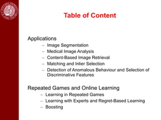 Table of Content


Applications
      –   Image Segmentation
      –   Medical Image Analysis
      –   Content-Based Image Retrieval
      –   Matching and Inlier Selection
      –   Detection of Anomalous Behaviour and Selection of
          Discriminative Features


Repeated Games and Online Learning
     – Learning in Repeated Games
     – Learning with Experts and Regret-Based Learning
     – Boosting
 