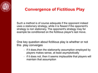 Convergence of Fictitious Play


Such a method is of course adequate if the opponent indeed
uses a stationary strategy, while it is flawed if the opponent's
strategy is non stationary. The opponent's strategy may for
example be conditioned on the fictitious player's last move.


One key question about fictitious play is whether or not
this play converges
      – if it does,then the stationarity assumption employed by
        players makes sense, at least asymptotically
      – if it does not, then it seems implausible that players will
        maintain that assumption
 