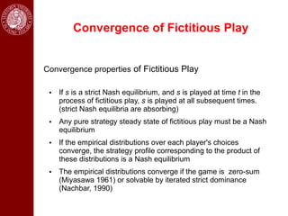 Convergence of Fictitious Play


Convergence properties of Fictitious Play

 • If s is a strict Nash equilibrium, and s is played at time t in the
   process of fictitious play, s is played at all subsequent times.
   (strict Nash equilibria are absorbing)
 • Any pure strategy steady state of fictitious play must be a Nash
   equilibrium
 • If the empirical distributions over each player's choices
   converge, the strategy profile corresponding to the product of
   these distributions is a Nash equilibrium
 • The empirical distributions converge if the game is zero-sum
   (Miyasawa 1961) or solvable by iterated strict dominance
   (Nachbar, 1990)
 