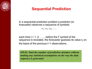 Sequential Prediction


In a sequential prediction problem a predictor (or
forecaster) observes a sequence of symbols



each time t = 1, 2, . . . , before the tth symbol of the
sequence is revealed, the forecaster guesses its value st on
the basis of the previous t−1 observations.


 GOAL: limit the number of prediction mistakes without
 making any statistical assumptions on the way the data
 sequence is generated
 