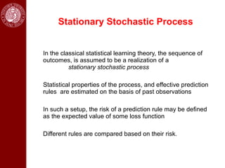 Stationary Stochastic Process


In the classical statistical learning theory, the sequence of
outcomes, is assumed to be a realization of a
          stationary stochastic process

Statistical properties of the process, and effective prediction
rules are estimated on the basis of past observations

In such a setup, the risk of a prediction rule may be defined
as the expected value of some loss function

Different rules are compared based on their risk.
 