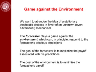 Game against the Environment

We want to abandon the idea of a stationary
stochastic process in favor of an unknown (even
adversarial) mechanism

The forecaster plays a game against the
environment, which can, in principle, respond to the
forecaster's previous predictions

The goal of the forecaster is to maximize the payoff
associated with his predictions

The goal of the environment is to minimize the
forecaster's payoff
 