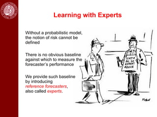 Learning with Experts

Without a probabilistic model,
the notion of risk cannot be
defined

There is no obvious baseline
against which to measure the
forecaster’s performance

We provide such baseline
by introducing
reference forecasters,
also called experts.
 