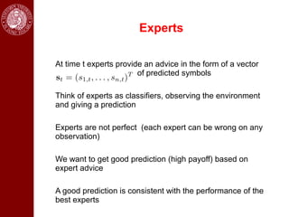 Experts

At time t experts provide an advice in the form of a vector
                        of predicted symbols

Think of experts as classifiers, observing the environment
and giving a prediction

Experts are not perfect (each expert can be wrong on any
observation)

We want to get good prediction (high payoff) based on
expert advice

A good prediction is consistent with the performance of the
best experts
 