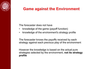 Game against the Environment



The forecaster does not have
• knowledge of the game (payoff function)
• knowledge of the environment's strategy profile

The forecaster knows the payoffs received by each
strategy against each previous play of the environment

However the knowledge is based on the actual pure
strategies selected by the environment, not its strategy
profile
 