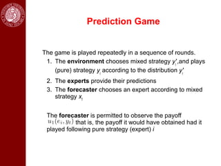 Prediction Game


The game is played repeatedly in a sequence of rounds.
 1. The environment chooses mixed strategy yt',and plays
    (pure) strategy yt according to the distribution yt'
 2. The experts provide their predictions
 3. The forecaster chooses an expert according to mixed
    strategy xt


 The forecaster is permitted to observe the payoff
            that is, the payoff it would have obtained had it
 played following pure strategy (expert) i
 