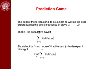 Prediction Game


The goal of the forecaster is to do almost as well as the best
expert against the actual sequence of plays

That is, the cumulative payoff




Should not be “much worse” that the best (mixed) expert in
hindsight
 