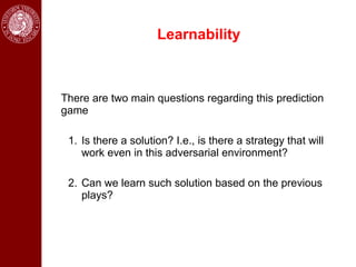 Learnability



There are two main questions regarding this prediction
game

 1. Is there a solution? I.e., is there a strategy that will
    work even in this adversarial environment?

 2. Can we learn such solution based on the previous
    plays?
 