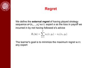 Regret


We define the external regret of having played strategy
sequence x=(x1,...,xT) w.r.t. expert e as the loss in payoff we
incurred in by not having followed e's advice




The learner's goal is to minimize the maximum regret w.r.t.
any expert
 