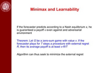 Minimax and Learnability



If the forecaster predicts according to a Nash equilibrium x, he
is guaranteed a payoff v even against and adversarial
environment

Theorem: Let G be a zero-sum game with value v. If the
forecaster plays for T steps a procedure with external regret
R, then its average payoff is at least v-R/T

Algorithm can thus seek to minimize the external regret
 