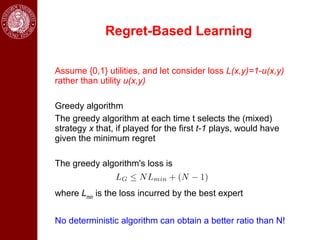 Regret-Based Learning

Assume {0,1} utilities, and let consider loss L(x,y)=1-u(x,y)
rather than utility u(x,y)

Greedy algorithm
The greedy algorithm at each time t selects the (mixed)
strategy x that, if played for the first t-1 plays, would have
given the minimum regret

The greedy algorithm's loss is


where Lmin is the loss incurred by the best expert


No deterministic algorithm can obtain a better ratio than N!
 