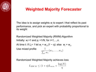 Weighted Majority Forecaster


The idea is to assign weights wi to expert i that reflect its past
performance, and pick an expert with probability proportional to
its weight

Randomized Weighted Majority (RWM) Algorithm
Initially: wi =1 and pi =1/N, for i=1,...,n.
At time t: If Lt= 1 let wt = wt−1(1 − η); else wt = wt-1
Use mixed profile



Randomized Weighted Majority achieves loss
 