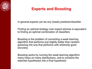 Experts and Boosting


In general experts can be any (weak) predictor/classifier

Finding an optimal strategy over expert advices is equivalent
to finding an optimal combination of classifiers

Boosting is the problem of converting a weak learning
algorithm that performs just slightly better than random
guessing into one that performs with arbitrarily good
accuracy

Boosting works by running the weak learning algorithm
many times on many distributions, and to combine the
selected hypotheses into a final hypothesis
 