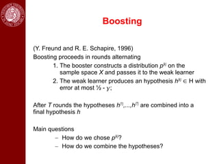 Boosting

(Y. Freund and R. E. Schapire, 1996)
Boosting proceeds in rounds alternating
        1. The booster constructs a distribution p(k) on the
           sample space X and passes it to the weak learner
        2. The weak learner produces an hypothesis h(k) ∈ H with
           error at most ½ - ;

After T rounds the hypotheses h(1),...,h(T) are combined into a
final hypothesis h

Main questions
       – How do we chose p(k)?
       – How do we combine the hypotheses?
 