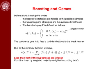 Boosting and Games
Define a two player game where
     – the booster's strategies are related to the possible samples
     – the weak learner's strategies are the available hypotheses
     – The booster's payoff is defined as follows:
                                                        target concept




The boosters's goal is to feed a bad distributions to the weak learner

Due to the minimax theorem we have



Less than half of the hypotheses are wrong!
Combine them by weighted majority (weighted according to h*)
 