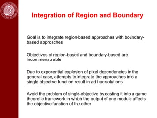 Integration of Region and Boundary


Goal is to integrate region-based approaches with boundary-
based approaches

Objectives of region-based and boundary-based are
incommensurable

Due to exponential explosion of pixel dependencies in the
general case, attempts to integrate the approaches into a
single objective function result in ad hoc solutions

Avoid the problem of single-objective by casting it into a game
theoretic framework in which the output of one module affects
the objective function of the other
 