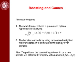 Boosting and Games


Alternate the game

1. The weak learner returns a guaranteed optimal
   hypothesis ht satisfying




2. The booster responds by using randomized weighted
   majority approach to compute distribution pt* over
   samples

After T repetitions, the boosted hypothesis h* on a new
sample x is obtained by majority voting among h1(x),...,hT(x)
 