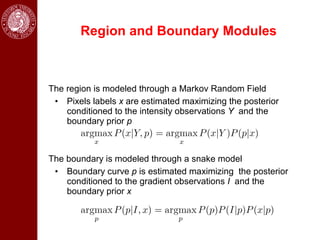 Region and Boundary Modules



The region is modeled through a Markov Random Field
 • Pixels labels x are estimated maximizing the posterior
    conditioned to the intensity observations Y and the
    boundary prior p



The boundary is modeled through a snake model
 • Boundary curve p is estimated maximizing the posterior
    conditioned to the gradient observations I and the
    boundary prior x
 