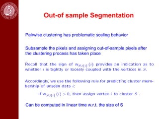 Out-of sample Segmentation

Pairwise clustering has problematic scaling behavior


Subsample the pixels and assigning out-of-sample pixels after
the clustering process has taken place




Can be computed in linear time w.r.t. the size of S
 