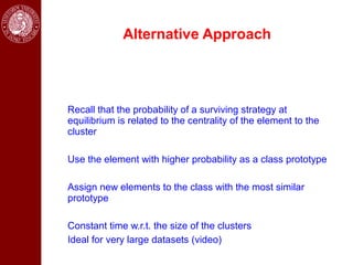 Alternative Approach




Recall that the probability of a surviving strategy at
equilibrium is related to the centrality of the element to the
cluster

Use the element with higher probability as a class prototype

Assign new elements to the class with the most similar
prototype

Constant time w.r.t. the size of the clusters
Ideal for very large datasets (video)
 
