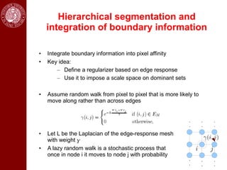 Hierarchical segmentation and
    integration of boundary information

•   Integrate boundary information into pixel affinity
•   Key idea:
        – Define a regularizer based on edge response
        – Use it to impose a scale space on dominant sets

•   Assume random walk from pixel to pixel that is more likely to
    move along rather than across edges




•   Let L be the Laplacian of the edge-response mesh
    with weight 
•   A lazy random walk is a stochastic process that
    once in node i it moves to node j with probability
 