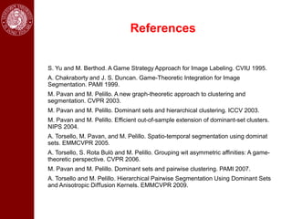 References


S. Yu and M. Berthod. A Game Strategy Approach for Image Labeling. CVIU 1995.
A. Chakraborty and J. S. Duncan. Game-Theoretic Integration for Image
Segmentation. PAMI 1999.
M. Pavan and M. Pelillo. A new graph-theoretic approach to clustering and
segmentation. CVPR 2003.
M. Pavan and M. Pelillo. Dominant sets and hierarchical clustering. ICCV 2003.
M. Pavan and M. Pelillo. Efﬁcient out-of-sample extension of dominant-set clusters.
NIPS 2004.
A. Torsello, M. Pavan, and M. Pelillo. Spatio-temporal segmentation using dominat
sets. EMMCVPR 2005.
A. Torsello, S. Rota Bulò and M. Pelillo. Grouping wit asymmetric affinities: A game-
theoretic perspective. CVPR 2006.
M. Pavan and M. Pelillo. Dominant sets and pairwise clustering. PAMI 2007.
A. Torsello and M. Pelillo. Hierarchical Pairwise Segmentation Using Dominant Sets
and Anisotropic Diﬀusion Kernels. EMMCVPR 2009.
 