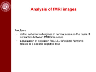 Analysis of fMRI images




Problems
 • detect coherent subregions in cortical areas on the basis of
    similarities between fMRI time series
 • Localization of activation foci, i.e., functional networks
    related to a specific cognitive task
 