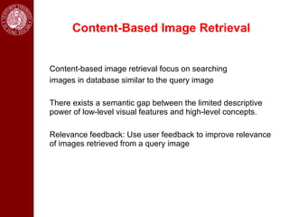 Content-Based Image Retrieval


Content-based image retrieval focus on searching
images in database similar to the query image

There exists a semantic gap between the limited descriptive
power of low-level visual features and high-level concepts.

Relevance feedback: Use user feedback to improve relevance
of images retrieved from a query image
 